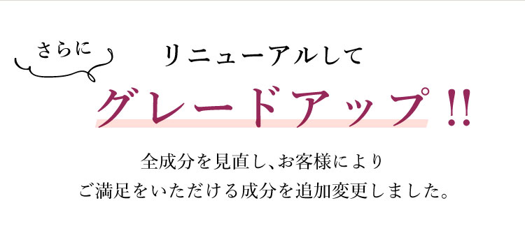 リニューアルしてさらにグレードアップ!!全成分を見直し、お客様によりご満足をいただける成分を追加変更しました。