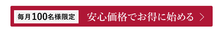 毎月100名様限定　安心価格でお得に始める